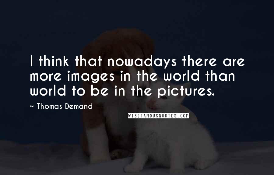Thomas Demand Quotes: I think that nowadays there are more images in the world than world to be in the pictures.