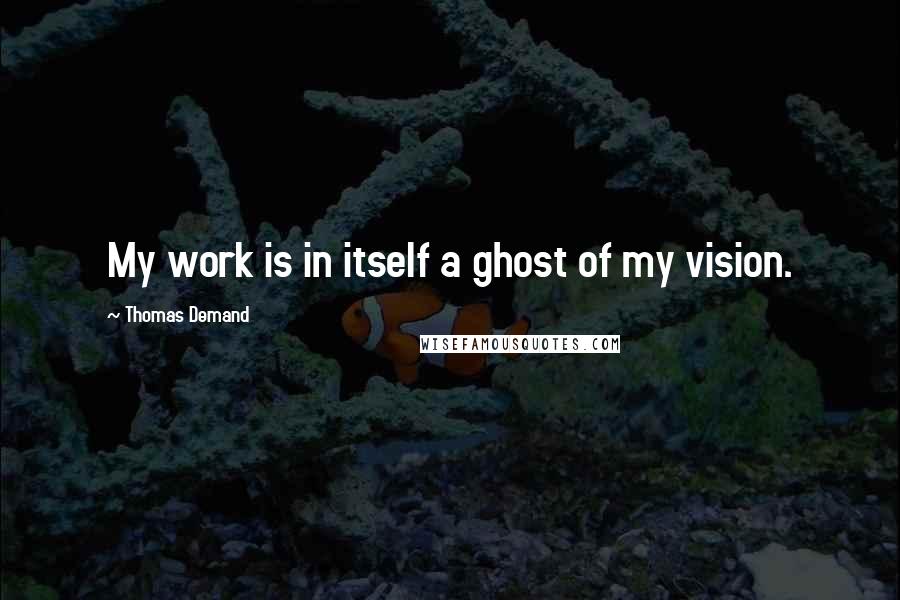 Thomas Demand Quotes: My work is in itself a ghost of my vision.
