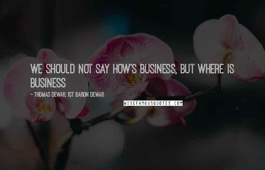 Thomas Dewar, 1st Baron Dewar Quotes: We should not say how's business, but where is business