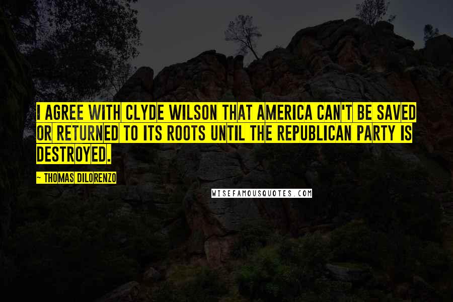 Thomas DiLorenzo Quotes: I agree with Clyde Wilson that America can't be saved or returned to its roots until the Republican Party is destroyed.