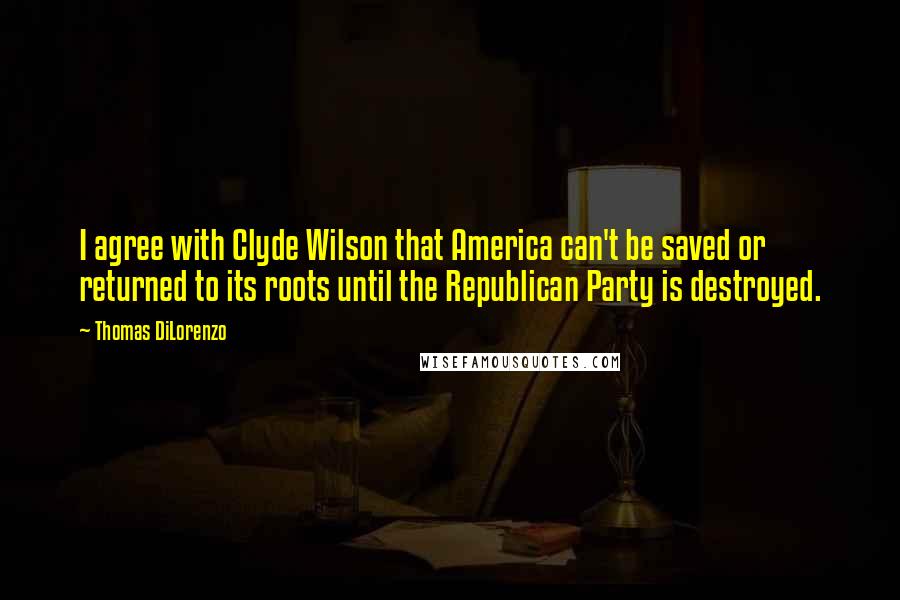 Thomas DiLorenzo Quotes: I agree with Clyde Wilson that America can't be saved or returned to its roots until the Republican Party is destroyed.