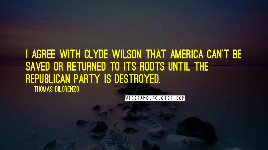Thomas DiLorenzo Quotes: I agree with Clyde Wilson that America can't be saved or returned to its roots until the Republican Party is destroyed.