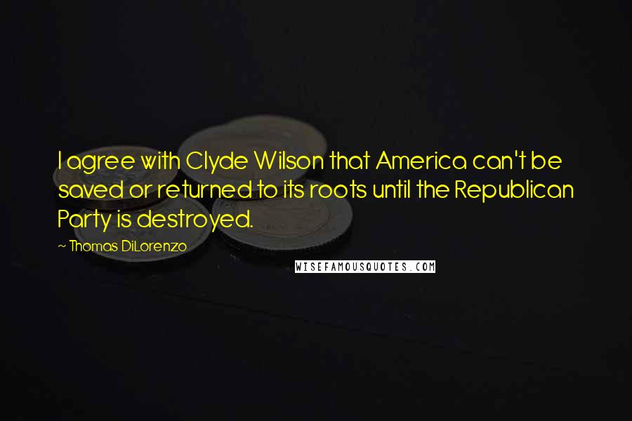 Thomas DiLorenzo Quotes: I agree with Clyde Wilson that America can't be saved or returned to its roots until the Republican Party is destroyed.