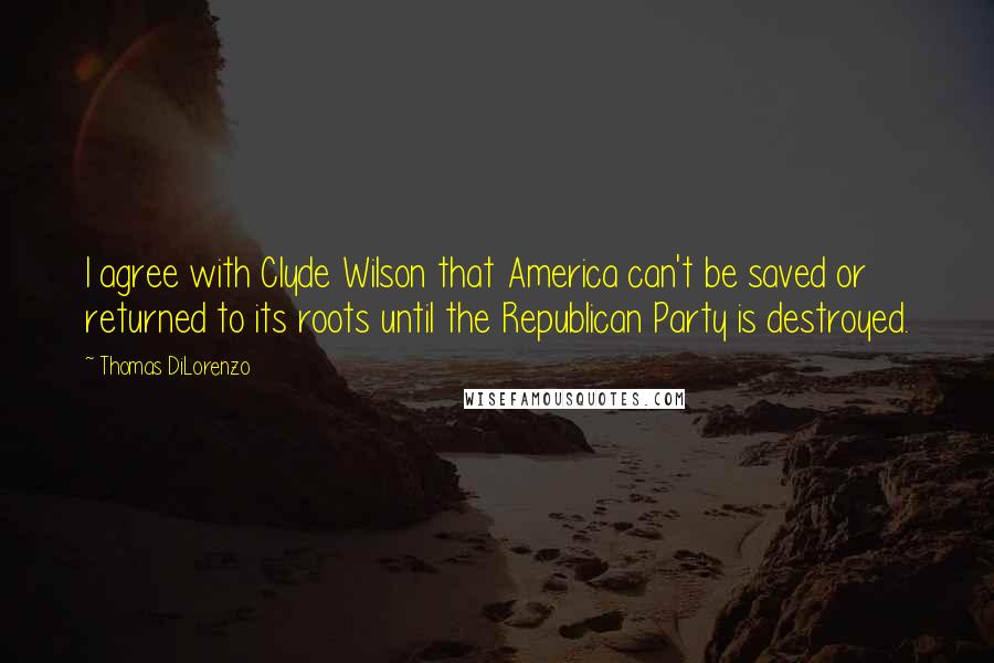 Thomas DiLorenzo Quotes: I agree with Clyde Wilson that America can't be saved or returned to its roots until the Republican Party is destroyed.
