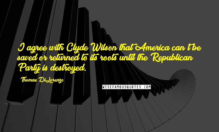 Thomas DiLorenzo Quotes: I agree with Clyde Wilson that America can't be saved or returned to its roots until the Republican Party is destroyed.