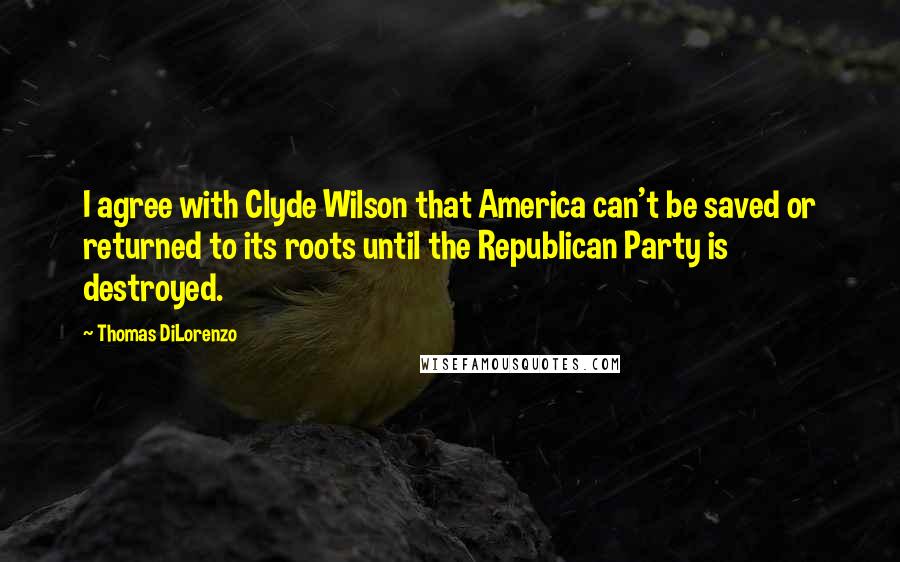 Thomas DiLorenzo Quotes: I agree with Clyde Wilson that America can't be saved or returned to its roots until the Republican Party is destroyed.