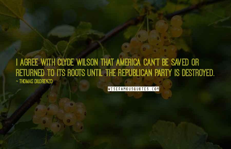 Thomas DiLorenzo Quotes: I agree with Clyde Wilson that America can't be saved or returned to its roots until the Republican Party is destroyed.