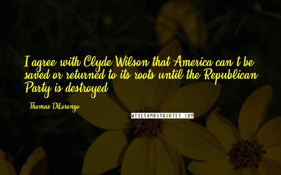 Thomas DiLorenzo Quotes: I agree with Clyde Wilson that America can't be saved or returned to its roots until the Republican Party is destroyed.