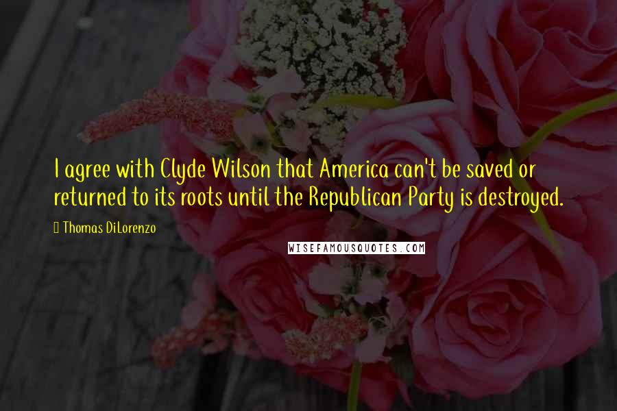 Thomas DiLorenzo Quotes: I agree with Clyde Wilson that America can't be saved or returned to its roots until the Republican Party is destroyed.