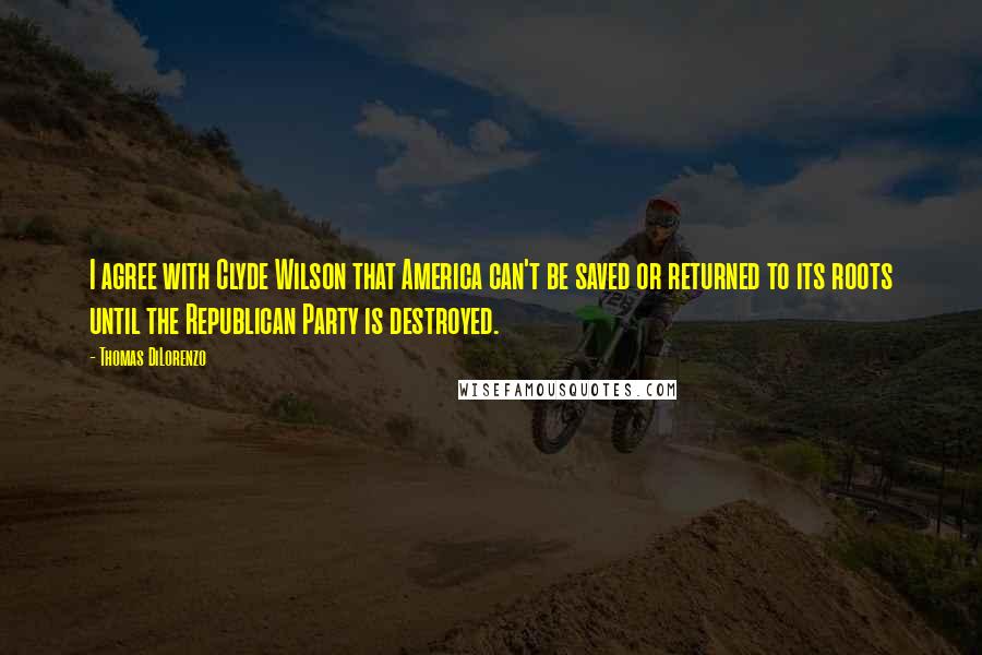 Thomas DiLorenzo Quotes: I agree with Clyde Wilson that America can't be saved or returned to its roots until the Republican Party is destroyed.