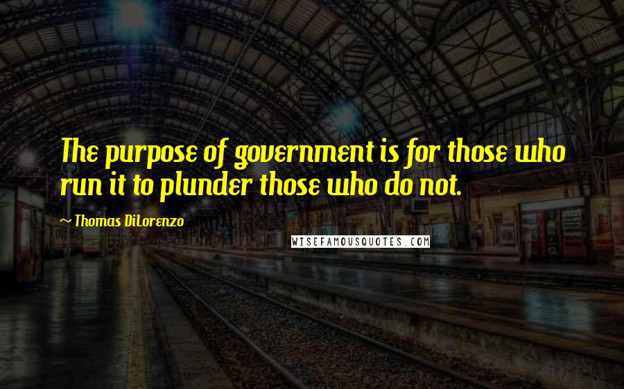 Thomas DiLorenzo Quotes: The purpose of government is for those who run it to plunder those who do not.
