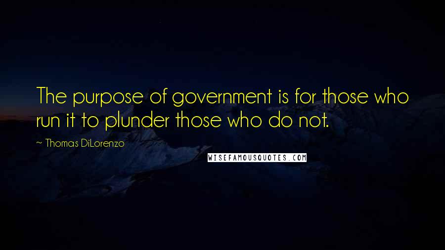 Thomas DiLorenzo Quotes: The purpose of government is for those who run it to plunder those who do not.