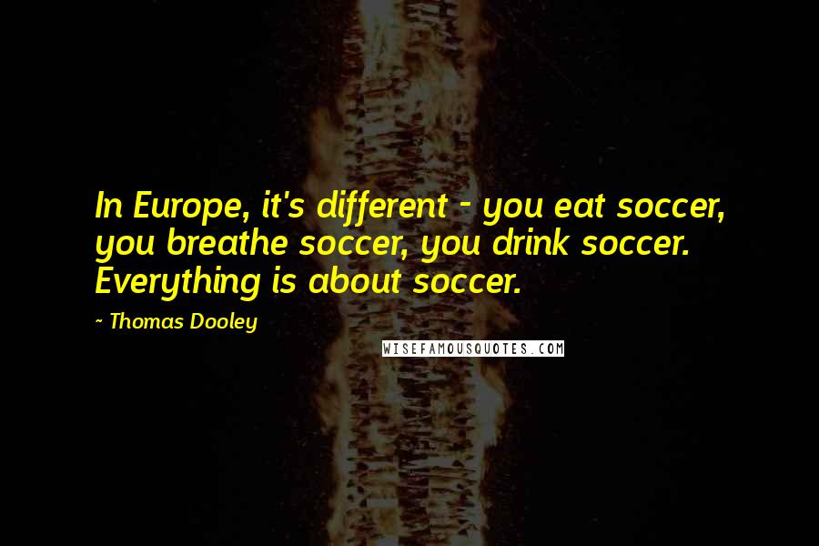 Thomas Dooley Quotes: In Europe, it's different - you eat soccer, you breathe soccer, you drink soccer. Everything is about soccer.