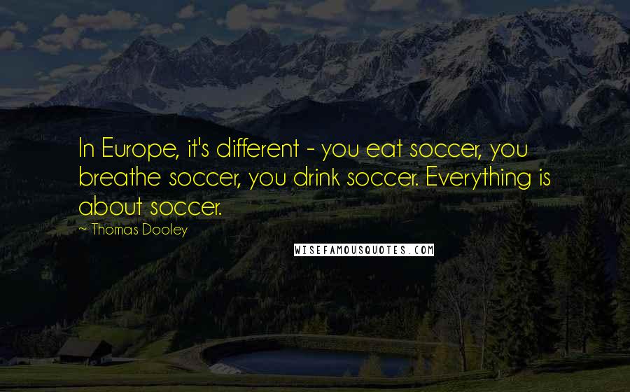 Thomas Dooley Quotes: In Europe, it's different - you eat soccer, you breathe soccer, you drink soccer. Everything is about soccer.