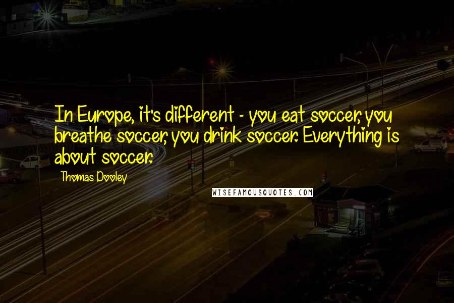 Thomas Dooley Quotes: In Europe, it's different - you eat soccer, you breathe soccer, you drink soccer. Everything is about soccer.