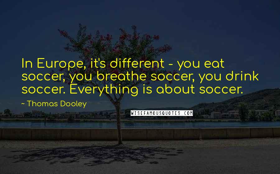 Thomas Dooley Quotes: In Europe, it's different - you eat soccer, you breathe soccer, you drink soccer. Everything is about soccer.