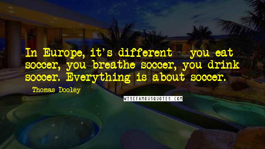 Thomas Dooley Quotes: In Europe, it's different - you eat soccer, you breathe soccer, you drink soccer. Everything is about soccer.