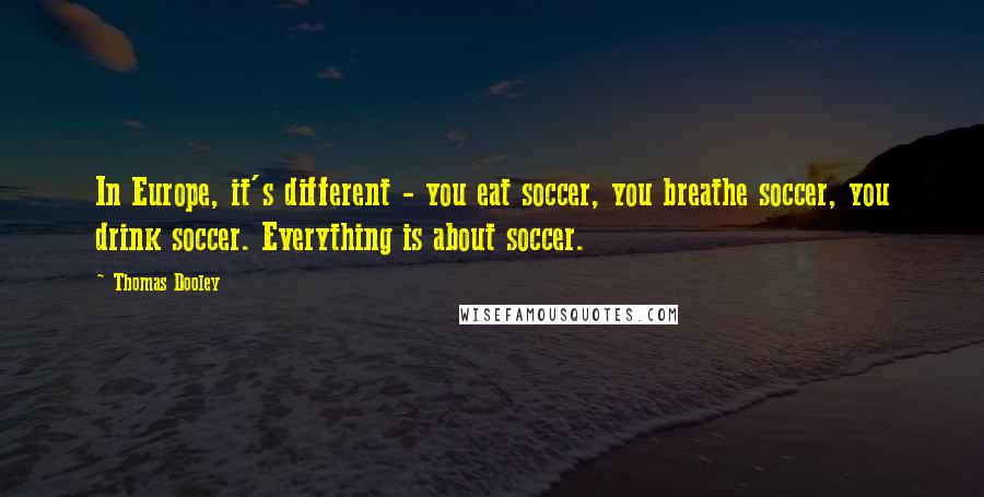 Thomas Dooley Quotes: In Europe, it's different - you eat soccer, you breathe soccer, you drink soccer. Everything is about soccer.