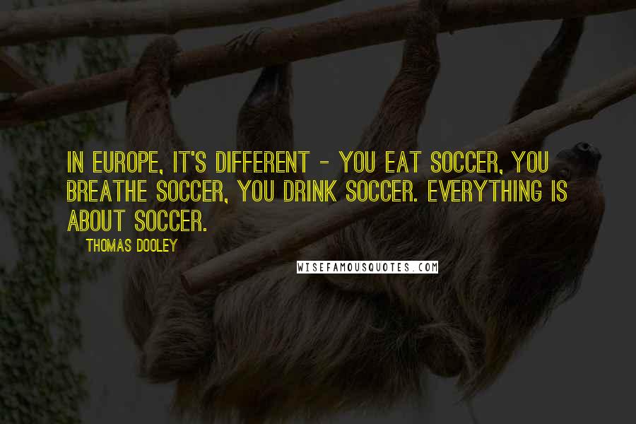 Thomas Dooley Quotes: In Europe, it's different - you eat soccer, you breathe soccer, you drink soccer. Everything is about soccer.