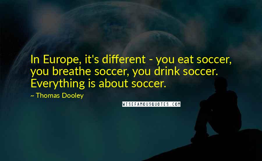 Thomas Dooley Quotes: In Europe, it's different - you eat soccer, you breathe soccer, you drink soccer. Everything is about soccer.