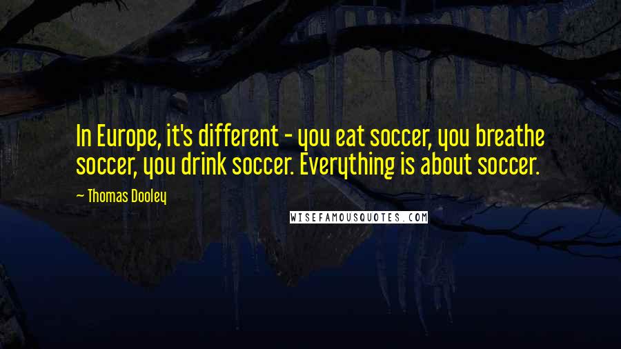 Thomas Dooley Quotes: In Europe, it's different - you eat soccer, you breathe soccer, you drink soccer. Everything is about soccer.