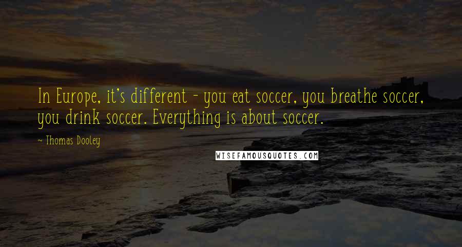 Thomas Dooley Quotes: In Europe, it's different - you eat soccer, you breathe soccer, you drink soccer. Everything is about soccer.