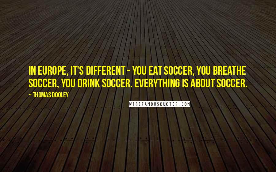 Thomas Dooley Quotes: In Europe, it's different - you eat soccer, you breathe soccer, you drink soccer. Everything is about soccer.