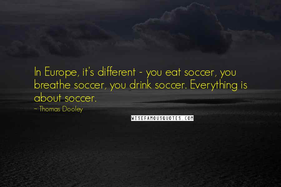 Thomas Dooley Quotes: In Europe, it's different - you eat soccer, you breathe soccer, you drink soccer. Everything is about soccer.