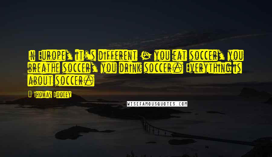 Thomas Dooley Quotes: In Europe, it's different - you eat soccer, you breathe soccer, you drink soccer. Everything is about soccer.