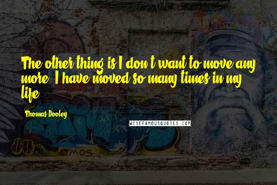 Thomas Dooley Quotes: The other thing is I don't want to move any more. I have moved so many times in my life.