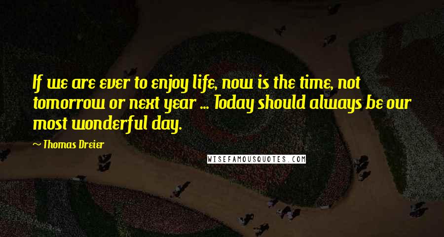 Thomas Dreier Quotes: If we are ever to enjoy life, now is the time, not tomorrow or next year ... Today should always be our most wonderful day.