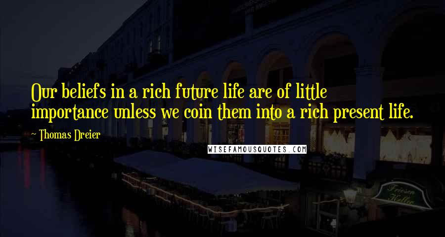 Thomas Dreier Quotes: Our beliefs in a rich future life are of little importance unless we coin them into a rich present life.