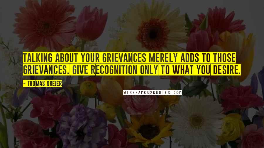 Thomas Dreier Quotes: Talking about your grievances merely adds to those grievances. Give recognition only to what you desire.