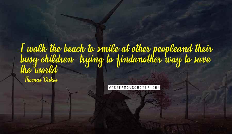 Thomas Dukes Quotes: I walk the beach to smile at other peopleand their busy children, trying to findanother way to save the world.