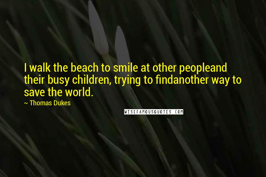 Thomas Dukes Quotes: I walk the beach to smile at other peopleand their busy children, trying to findanother way to save the world.