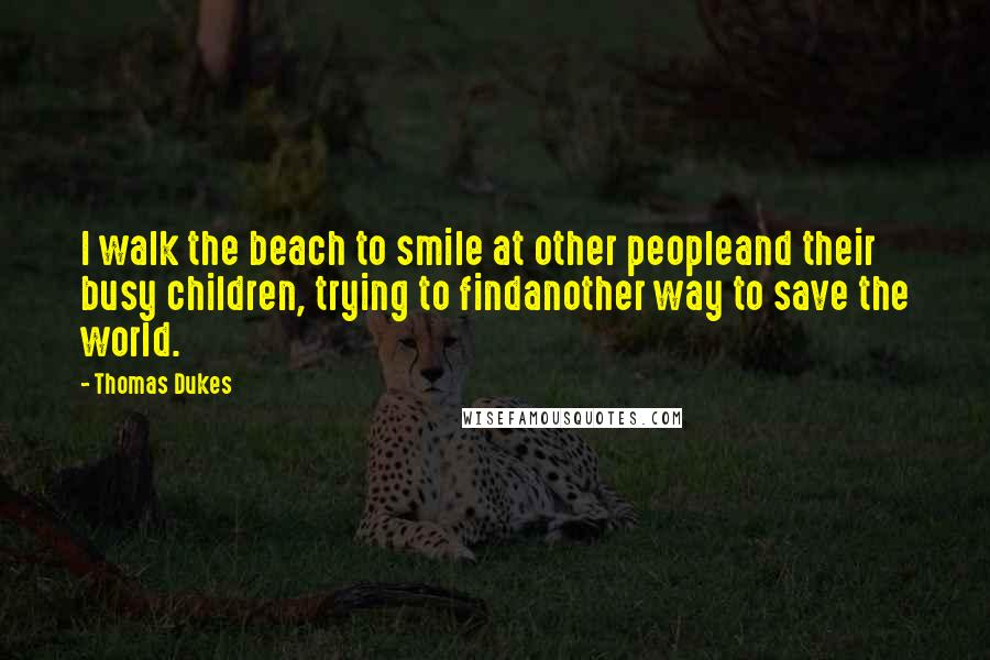 Thomas Dukes Quotes: I walk the beach to smile at other peopleand their busy children, trying to findanother way to save the world.