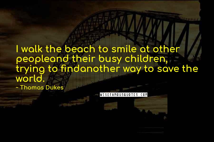 Thomas Dukes Quotes: I walk the beach to smile at other peopleand their busy children, trying to findanother way to save the world.