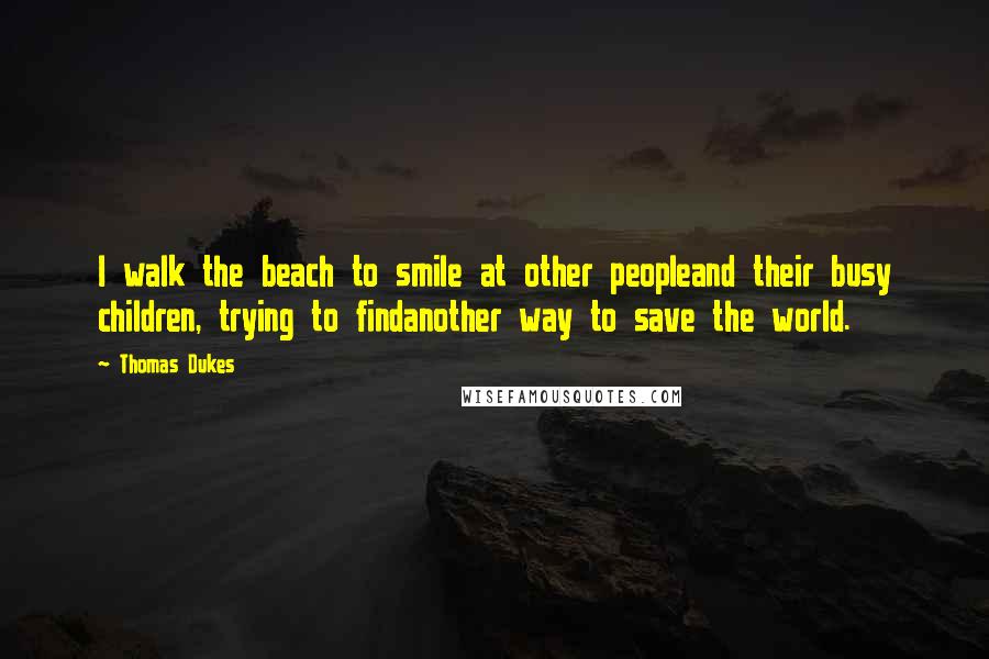 Thomas Dukes Quotes: I walk the beach to smile at other peopleand their busy children, trying to findanother way to save the world.