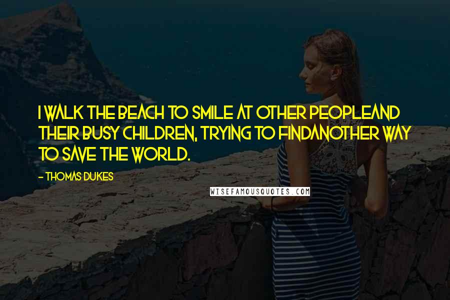 Thomas Dukes Quotes: I walk the beach to smile at other peopleand their busy children, trying to findanother way to save the world.