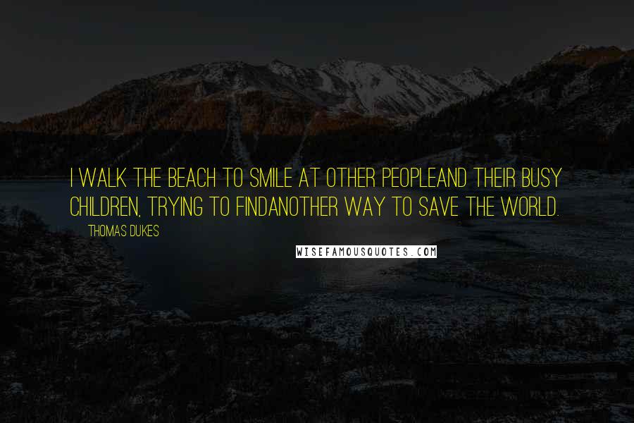 Thomas Dukes Quotes: I walk the beach to smile at other peopleand their busy children, trying to findanother way to save the world.