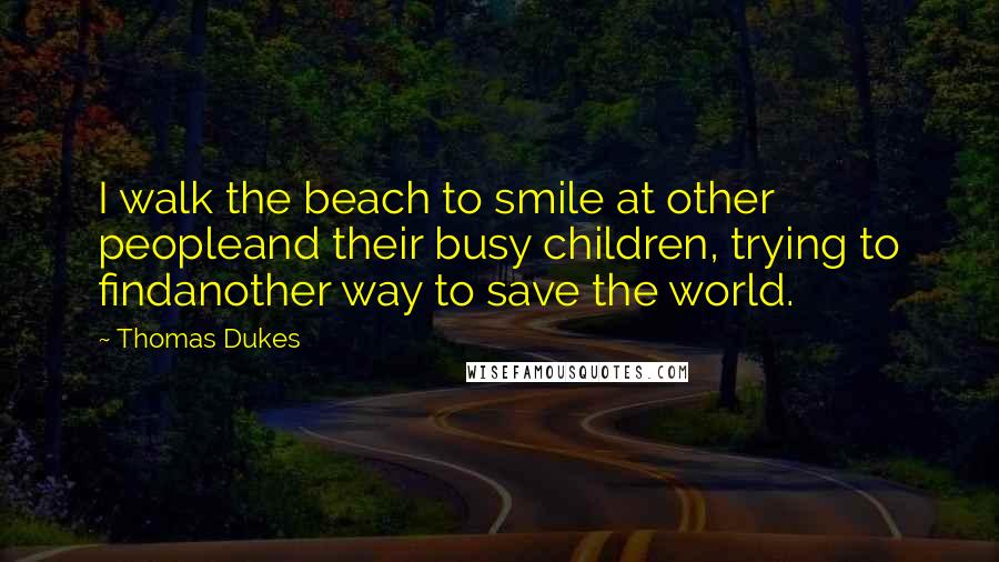 Thomas Dukes Quotes: I walk the beach to smile at other peopleand their busy children, trying to findanother way to save the world.