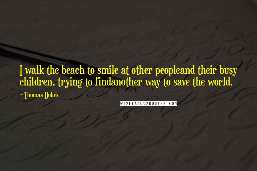 Thomas Dukes Quotes: I walk the beach to smile at other peopleand their busy children, trying to findanother way to save the world.