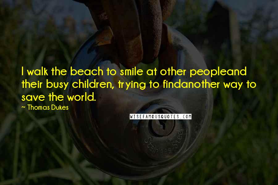 Thomas Dukes Quotes: I walk the beach to smile at other peopleand their busy children, trying to findanother way to save the world.