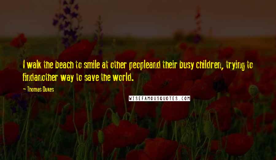 Thomas Dukes Quotes: I walk the beach to smile at other peopleand their busy children, trying to findanother way to save the world.