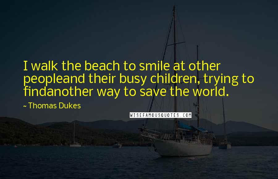 Thomas Dukes Quotes: I walk the beach to smile at other peopleand their busy children, trying to findanother way to save the world.