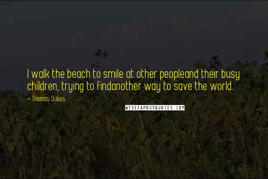 Thomas Dukes Quotes: I walk the beach to smile at other peopleand their busy children, trying to findanother way to save the world.