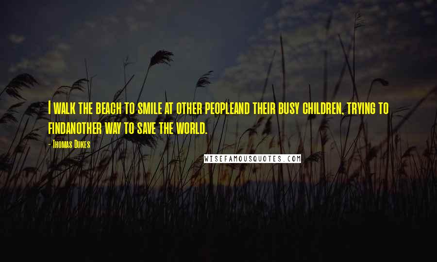 Thomas Dukes Quotes: I walk the beach to smile at other peopleand their busy children, trying to findanother way to save the world.