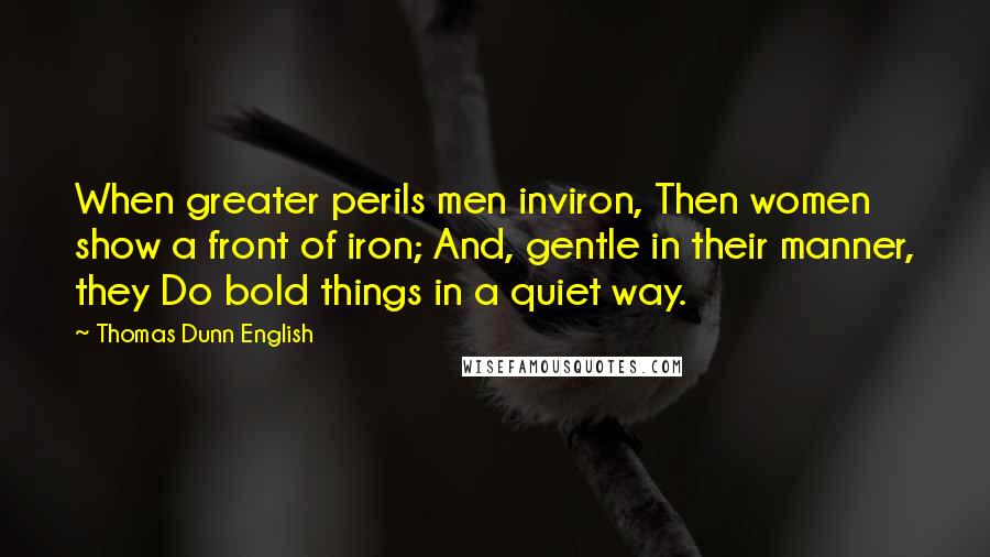 Thomas Dunn English Quotes: When greater perils men inviron, Then women show a front of iron; And, gentle in their manner, they Do bold things in a quiet way.