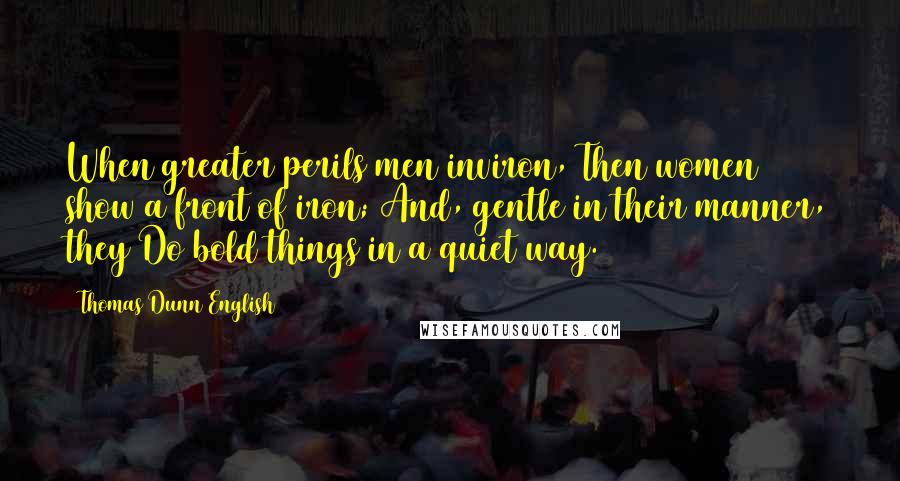 Thomas Dunn English Quotes: When greater perils men inviron, Then women show a front of iron; And, gentle in their manner, they Do bold things in a quiet way.