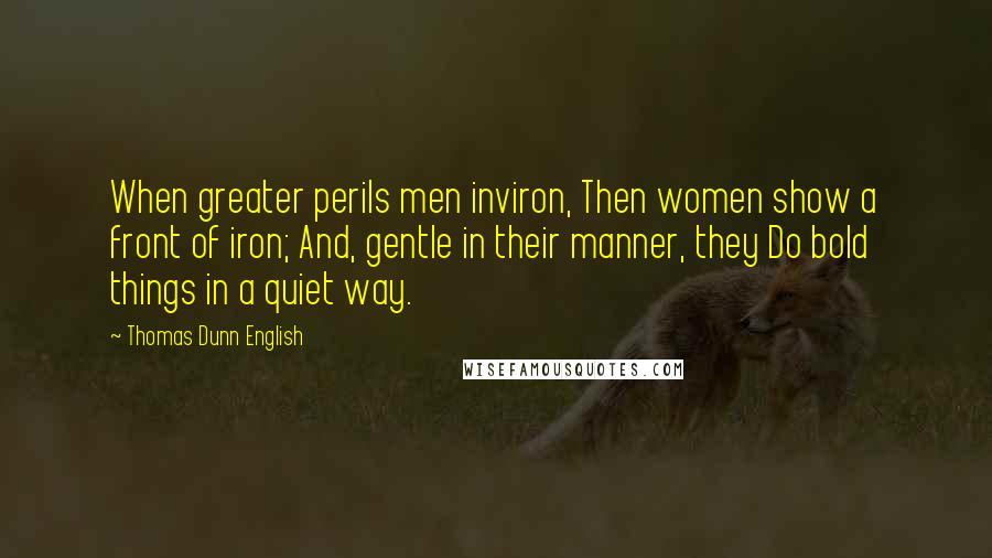 Thomas Dunn English Quotes: When greater perils men inviron, Then women show a front of iron; And, gentle in their manner, they Do bold things in a quiet way.